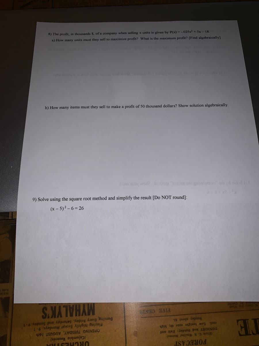 FORECAST
TE
(From U. S. Weather Baresu)
TONIGHT and Sunday: Falr and
cool. Low tonight near 60; high
(Columbia Records)
OPENING TUESDAY, AUGUST 16th
Playing Nightly Except Mondays, 9.1
Dancing Every Friday, Saturday and Sunday, 9-1
Sunday about s
2952a
MYHALYK'S
STNIO TALA
(x- 5)2 – 6= 26
9) Solve using the square root method and simplify the result [Do NOT round]:
Sov uo wod Lo e gnislemoo ort devio GE
b) How many items must they sell to make a profit of 50 thousand dollars? Show solution algebraically.
a) How many units must they sell to maximize profit? What is the maximum profit? [Find algebraically]
8) The profit, in thousands S, of a company when selling x units is given by P(x) =-.025x +5x- 18.
