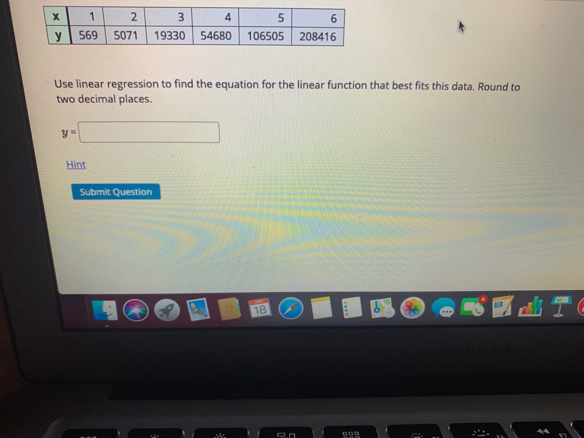4
9.
y
569
5071
19330
54680
106505
208416
Use linear regression to find the equation for the linear function that best fits this data. Round to
two decimal places.
Hint
Submit Question
JAN
18
...
MacBook Ain
