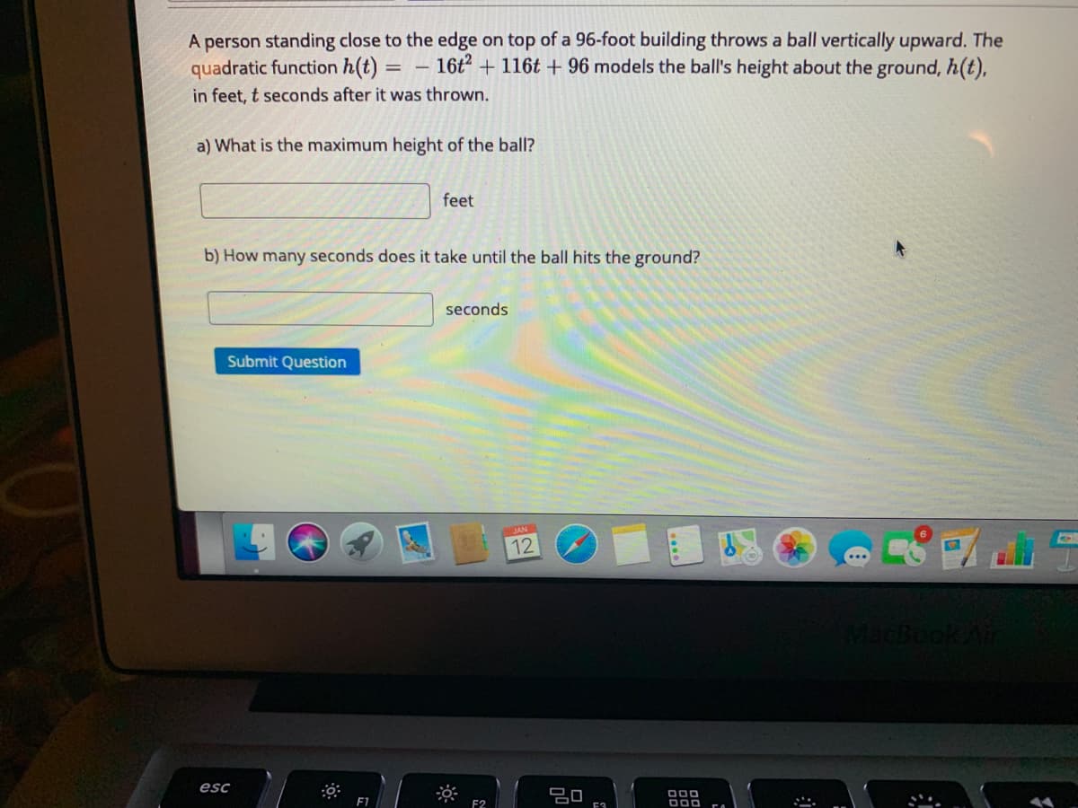 A person standing close to the edge on top of a 96-foot building throws a ball vertically upward. The
quadratic function h(t)
16t? + 116t + 96 models the ball's height about the ground, h(t),
in feet, t seconds after it was thrown.
a) What is the maximum height of the ball?
feet
b) How many seconds does it take until the ball hits the ground?
seconds
Submit Question
JAN
12
MacBookAir
esc
F2
E3
