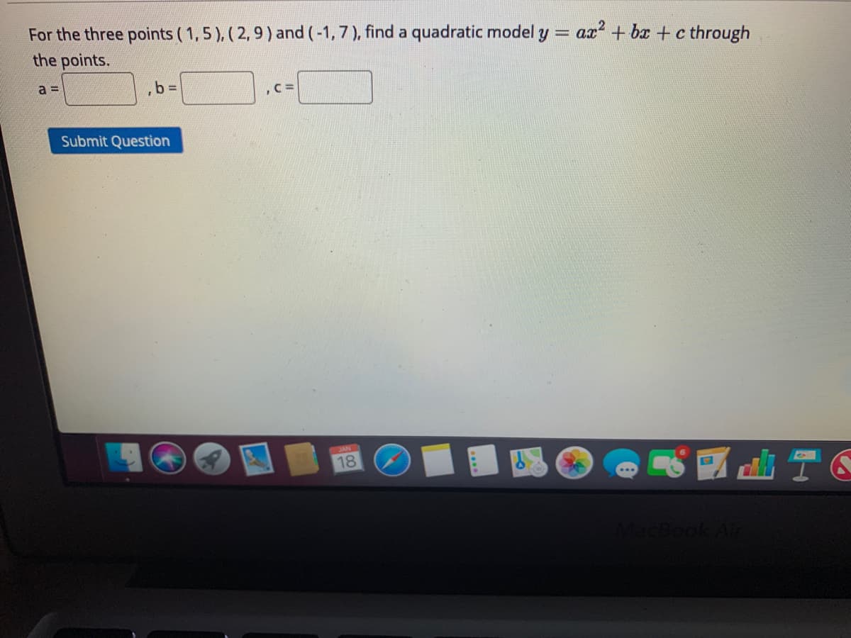 For the three points (1,5 ), ( 2,9) and (-1,7), find a quadratic model y = ax + bx + c through
the points.
a 3D
,b%3D
Submit Question
18
tacBook Air
