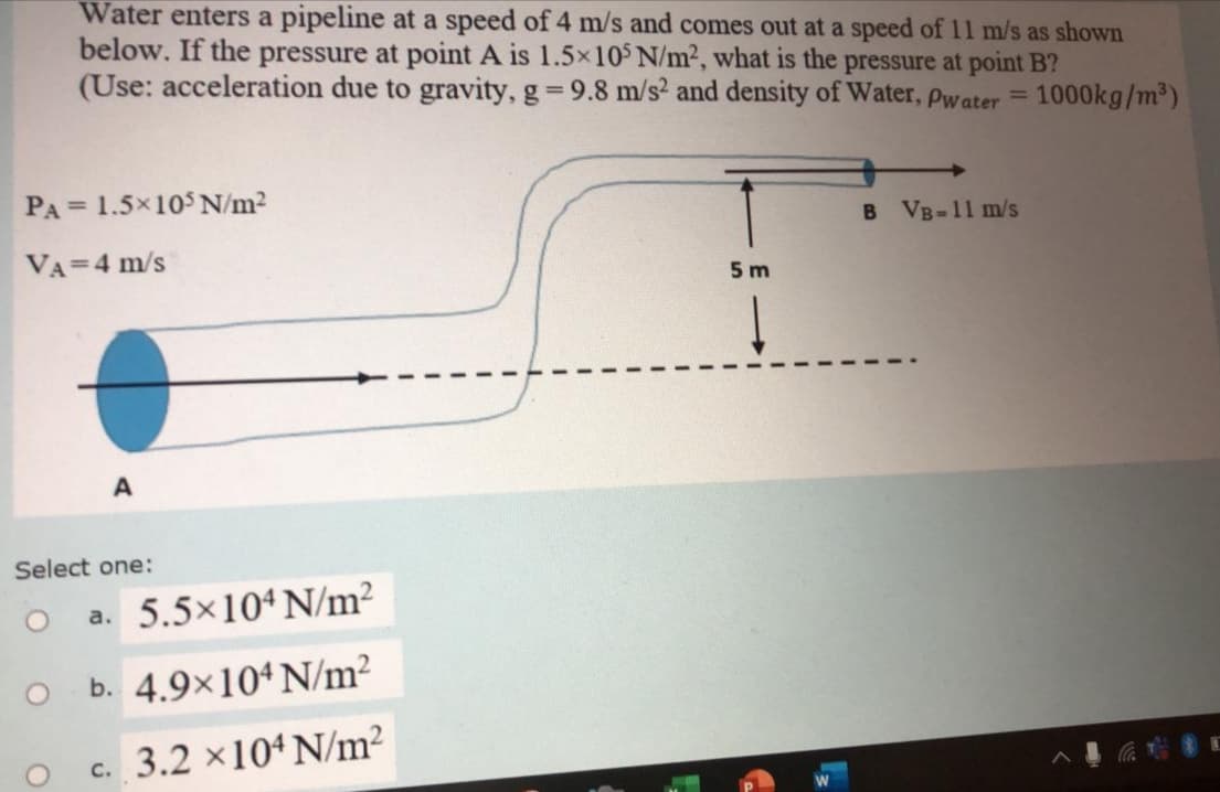 Water enters a pipeline at a speed of 4 m/s and comes out at a speed of 11 m/s as shown
below. If the pressure at point A is 1.5x10 N/m², what is the pressure at point B?
(Use: acceleration due to gravity, g 9.8 m/s² and density of Water, pwater =
%3D
1000kg/m)
PA= 1.5x10$ N/m2
B VB-11 m/s
VA=4 m/s
5 m
A
Select one:
a. 5.5×10ª N/m?
b. 4.9×10ª N/m²
c. 3.2 ×104 N/m²
