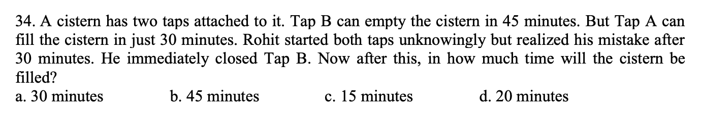 34. A cistern has two taps attached to it. Tap B can empty the cistern in 45 minutes. But Tap A can
fill the cistern in just 30 minutes. Rohit started both taps unknowingly but realized his mistake after
30 minutes. He immediately closed Tap B. Now after this, in how much time will the cistern be
filled?
a. 30 minutes
b. 45 minutes
c. 15 minutes
d. 20 minutes
