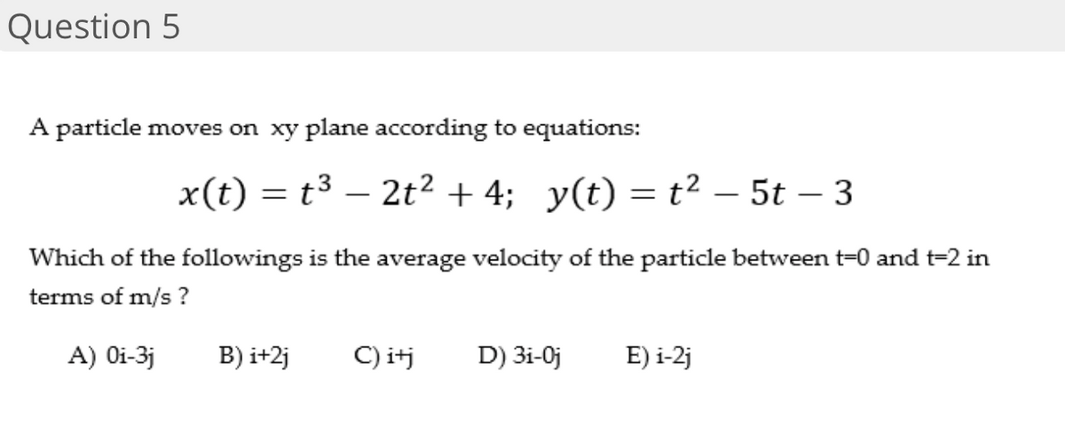 Question 5
A particle moves on xy plane according to equations:
x(t) = t³ – 2t² + 4; y(t) = t² – 5t – 3
Which of the followings is the average velocity of the particle between t=0 and t-2 in
terms of m/s ?
A) Oi-3j
B) i+2j
C) itj
D) 3i-0j
E) i-2j
