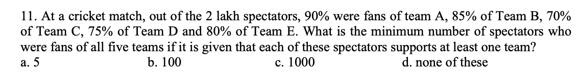 11. At a cricket match, out of the 2 lakh spectators, 90% were fans of team A, 85% of Team B, 70%
of Team C, 75% of Team D and 80% of Team E. What is the minimum number of spectators who
were fans of all five teams if it is given that each of these spectators supports at least one team?
с. 1000
а. 5
b. 100
d. none of these
