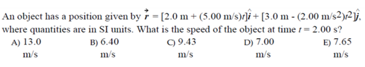 An object has a position given by r = [2.0 m + (5.00 m/s)r]i + [3.0 m - (2.00 m/s2)/²\j.
where quantities are in SI units. What is the speed of the object at time 1 = 2.00 s?
A) 13.0
B) 6.40
C) 9.43
D) 7.00
E) 7.65
m/s
m/s
m/s
m/s
m/s
