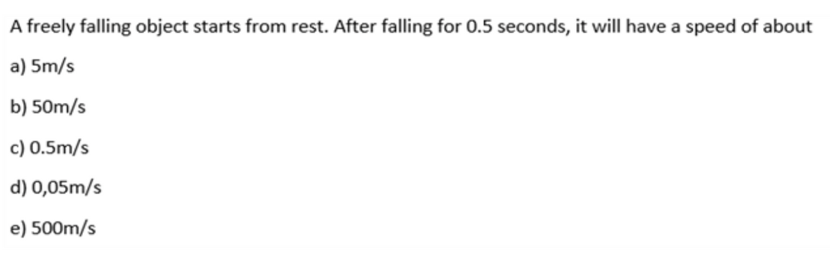 A freely falling object starts from rest. After falling for 0.5 seconds, it will have a speed of about
a) 5m/s
b) 50m/s
c) 0.5m/s
d) 0,05m/s
e) 500m/s
