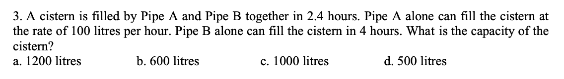 3. A cistern is filled by Pipe A and Pipe B together in 2.4 hours. Pipe A alone can fill the cistern at
the rate of 100 litres per hour. Pipe B alone can fill the cistern in 4 hours. What is the capacity of the
cistern?
a. 1200 litres
b. 600 litres
c. 1000 litres
d. 500 litres
