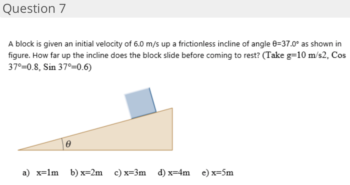Question 7
A block is given an initial velocity of 6.0 m/s up a frictionless incline of angle 0=37.0° as shown in
figure. How far up the incline does the block slide before coming to rest? (Take g=10 m/s2, Cos
37°=0.8, Sin 37°=0.6)
a) x=1m
b) х32m с) х33m d) х%-4m
e) x=5m
