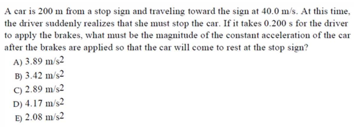A car is 200 m from a stop sign and traveling toward the sign at 40.0 m/s. At this time,
the driver suddenly realizes that she must stop the car. If it takes 0.200 s for the driver
to apply the brakes, what must be the magnitude of the constant acceleration of the car
after the brakes are applied so that the car will come to rest at the stop sign?
A) 3.89 m/s2
B) 3.42 m/s2
C) 2.89 m/s2
D) 4.17 m/s2
E) 2.08 m/s2
