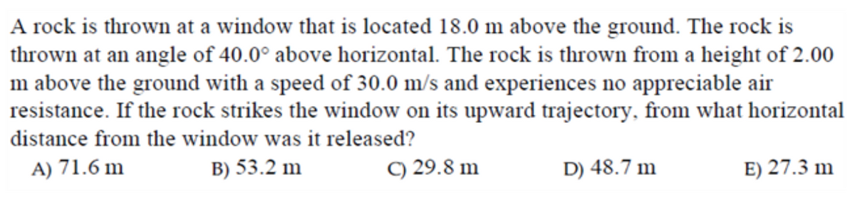A rock is thrown at a window that is located 18.0 m above the ground. The rock is
thrown at an angle of 40.0° above horizontal. The rock is thrown from a height of 2.00
m above the ground with a speed of 30.0 m/s and experiences no appreciable air
resistance. If the rock strikes the window on its upward trajectory, from what horizontal
distance from the window was it released?
A) 71.6 m
B) 53.2 m
C) 29.8 m
D) 48.7 m
E) 27.3 m
