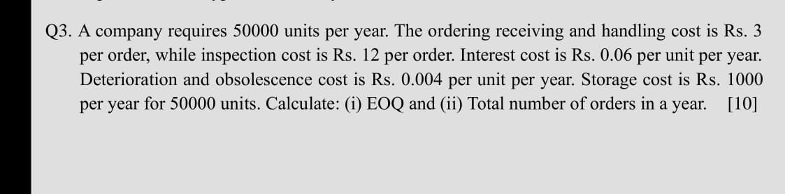 Q3. A company requires 50000 units per year. The ordering receiving and handling cost is Rs. 3
per order, while inspection cost is Rs. 12 per order. Interest cost is Rs. 0.06
Deterioration and obsolescence cost is Rs. 0.004 per unit per year. Storage cost is Rs. 1000
per year for 50000 units. Calculate: (i) EOQ and (ii) Total number of orders in a year. [10]
per
unit
per year.
