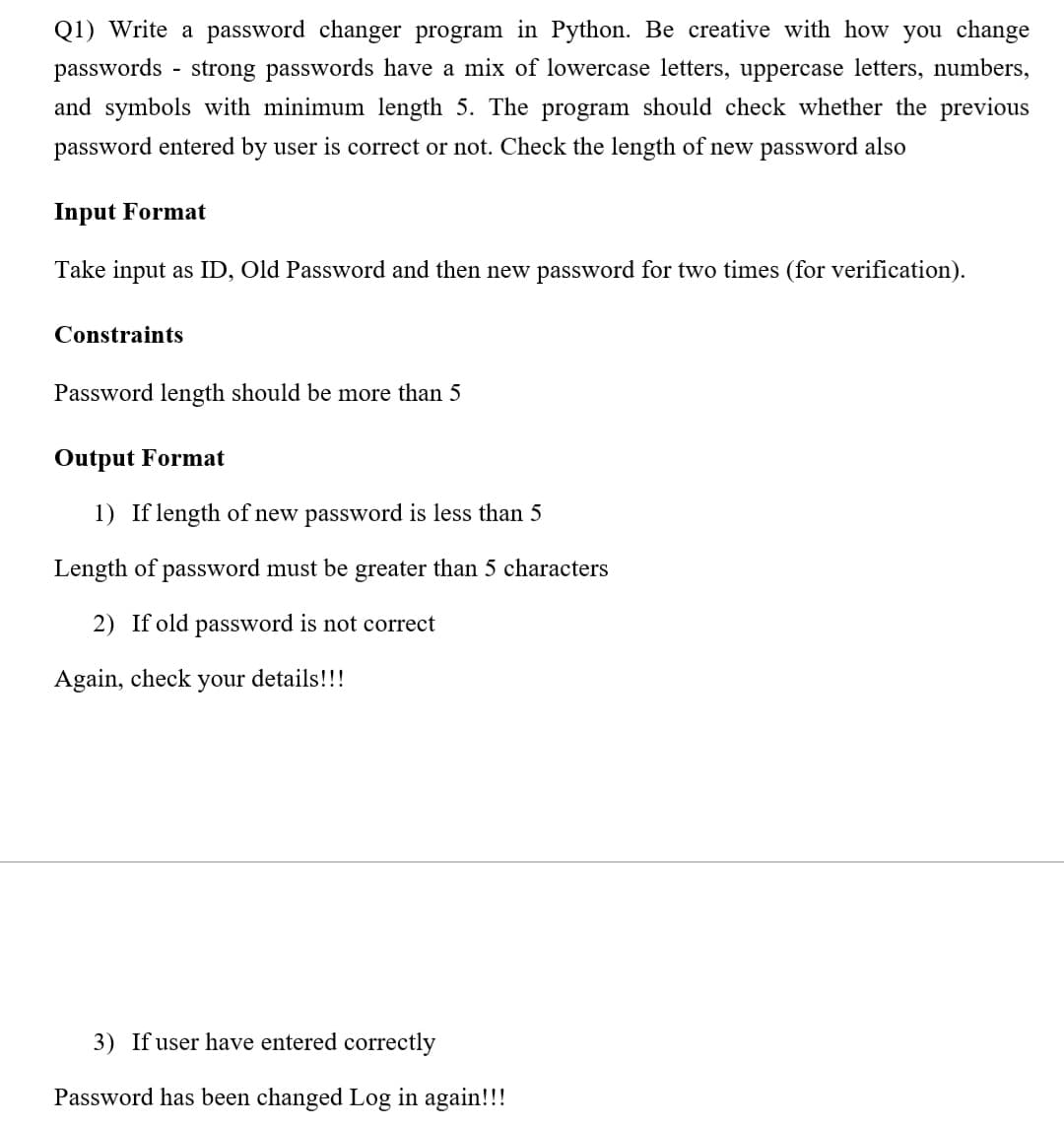 Q1) Write a password changer program in Python. Be creative with how you change
passwords - strong passwords have a mix of lowercase letters, uppercase letters, numbers,
and symbols with minimum length 5. The program should check whether the previous
password entered by user is correct or not. Check the length of new password also
Input Format
Take input as ID, Old Password and then new password for two times (for verification).
Constraints
Password length should be more than
Output Format
1) If length of new password is less than 5
Length of password must be greater than 5 characters
2) If old password is not correct
Again, check your details!!!
3) If user have entered correctly
Password has been changed Log in again!!!
