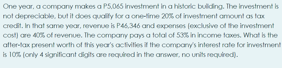 One year, a company makes a P5,065 investment in a historic building. The investment is
not depreciable, but it does qualify for a one-time 20% of investment amount as tax
credit. In that same year, revenue is P46,346 and expenses (exclusive of the investment
cost) are 40% of revenue. The company pays a total of 53% in income taxes. What is the
after-tax present worth of this year's activities if the company's interest rate for investment
is 10% (only 4 significant digits are required in the answer, no units required).
