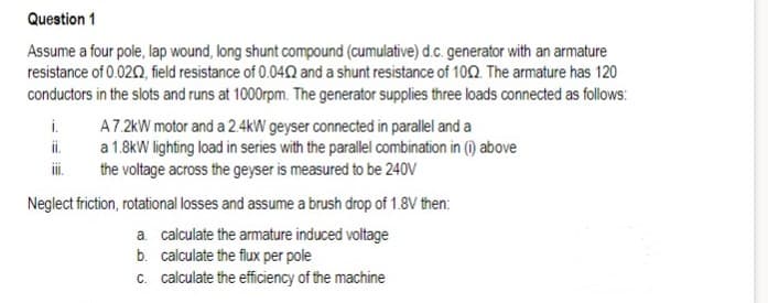 Question 1
Assume a four pole, lap wound, long shunt compound (cumulative) d.c. generator with an armature
resistance of 0.020, field resistance of 0.04 and a shunt resistance of 10Q. The armature has 120
conductors in the slots and runs at 1000rpm. The generator supplies three loads connected as follows:
i.
A7.2kW motor and a 2.4kW geyser connected in parallel and a
a 1.8kW lighting load in series with the parallel combination in (i) above
the voltage across the geyser is measured to be 240V
ii.
Neglect friction, rotational losses and assume a brush drop of 1.8V then:
a. calculate the armature induced voltage
b. calculate the flux per pole
c. calculate the efficiency of the machine
