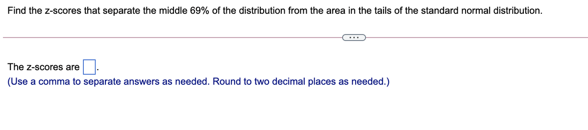 Find the z-scores that separate the middle 69% of the distribution from the area in the tails of the standard normal distribution.
The z-scores are
(Use a comma to separate answers as needed. Round to two decimal places as needed.)
