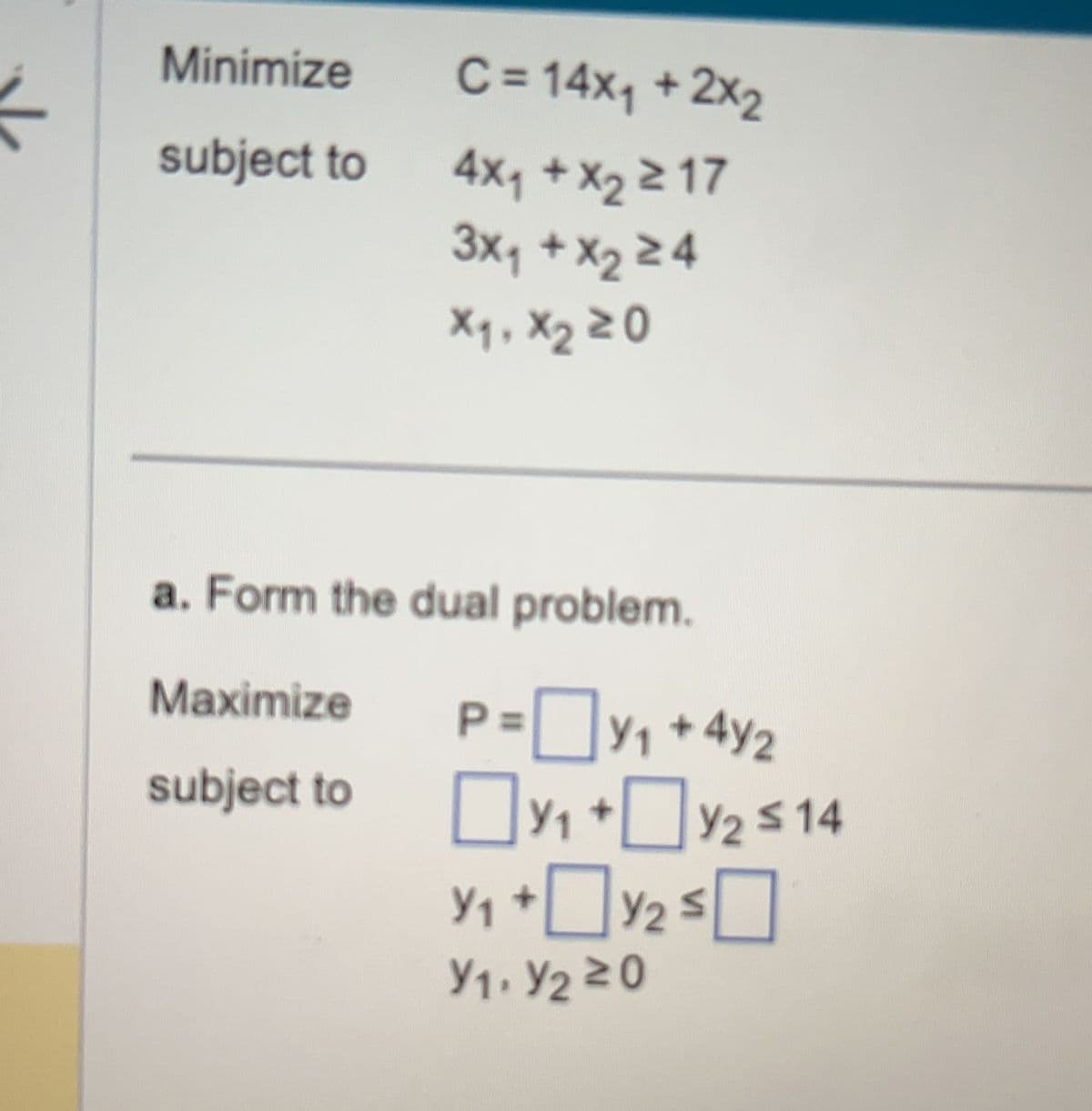 Minimize
subject to
C = 14x₁ + 2x₂
4x₁ + x₂ 217
3X₁ + X₂ ≥4
X₁, X₂ 20
a. Form the dual problem.
Maximize
subject to
P=Y₁ +42
Y₁+
Y₁ +0 Y/2 ≤
Y1. Y₂20
Y2 ≤14
