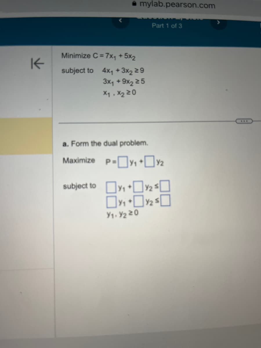 K
Minimize C=7x₁ +5x2
subject to
mylab.pearson.com
4x₁ +3x2 ≥9
3x₁ +9x2 25
X₁, X₂ 20
Part 1 of 3
a. Form the dual problem.
Maximize P-₁+%2₂
Y₁. Y220
subject to y₁⁄₂ $0
₁ +₂2³0