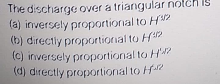 The discharge over a triangular notch is
(a) inversely proportional to H12
(b) directly proportional to H42
(C) iriversely proportional to H?
(d) directly proportional to H12
IS
