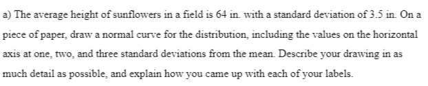 a) The average height of sunflowers in a field is 64 in. with a standard deviation of 3.5 in. On a
piece of paper, draw a normal curve for the distribution, including the values on the horizontal
axis at one, two, and three standard deviations from the mean. Describe your drawing in as
much detail as possible, and explain how you came up with each of your labels.