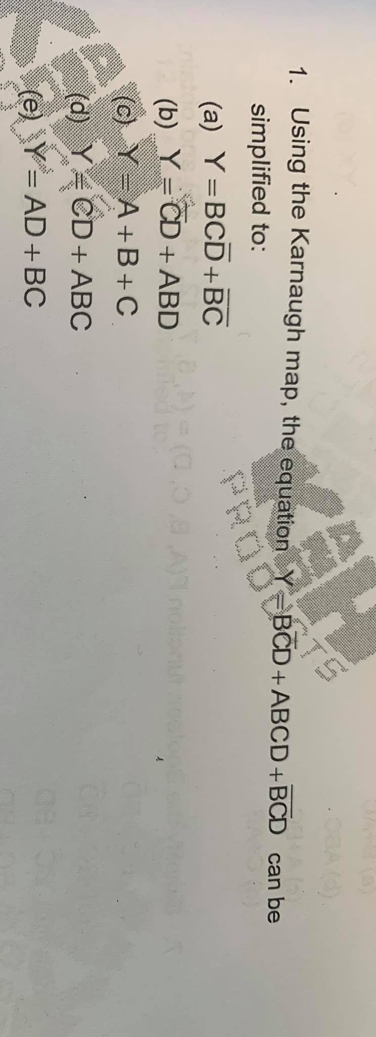 1. Using the Karnaugh map, the equation Y
simplified to:
BCD+ABCD+BCD can be
PRODCBO
(a) Y=BCD+BC
(b) Y=CD+ ABD
(c) Y A+B+C
%3D
CD+ ABC
(e) Y= AD+BC
