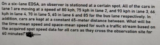 On a six-lane EDSA, an observer is stationed at a certain spot. All of the cars in
lane 1 are moving at a speed of 80 kph, 75 kph in lane 2, and 90 kph in lane 3, 66
kph in lane 4, 70 in lane 5, 65 in lane 6 and 85 for the bus lane respectively. In
addition, cars are kept at a constant 65-meter distance between, What will be
the time-mean speed and space-mean speed for such a traffic stream based on
the acquired spot speed data for all cars as they cross the observation site for
60 minutes?
