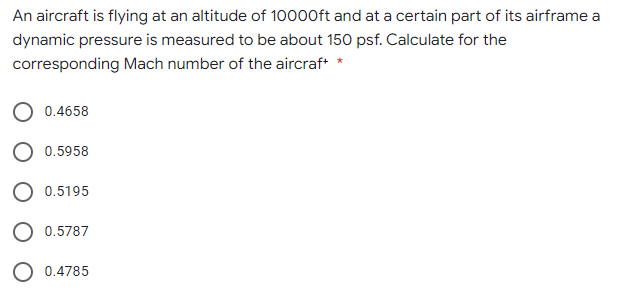 An aircraft is flying at an altitude of 10000ft and at a certain part of its airframe a
dynamic pressure is measured to be about 150 psf. Calculate for the
corresponding Mach number of the aircraf* *
0.4658
0.5958
0.5195
0.5787
O 0.4785
