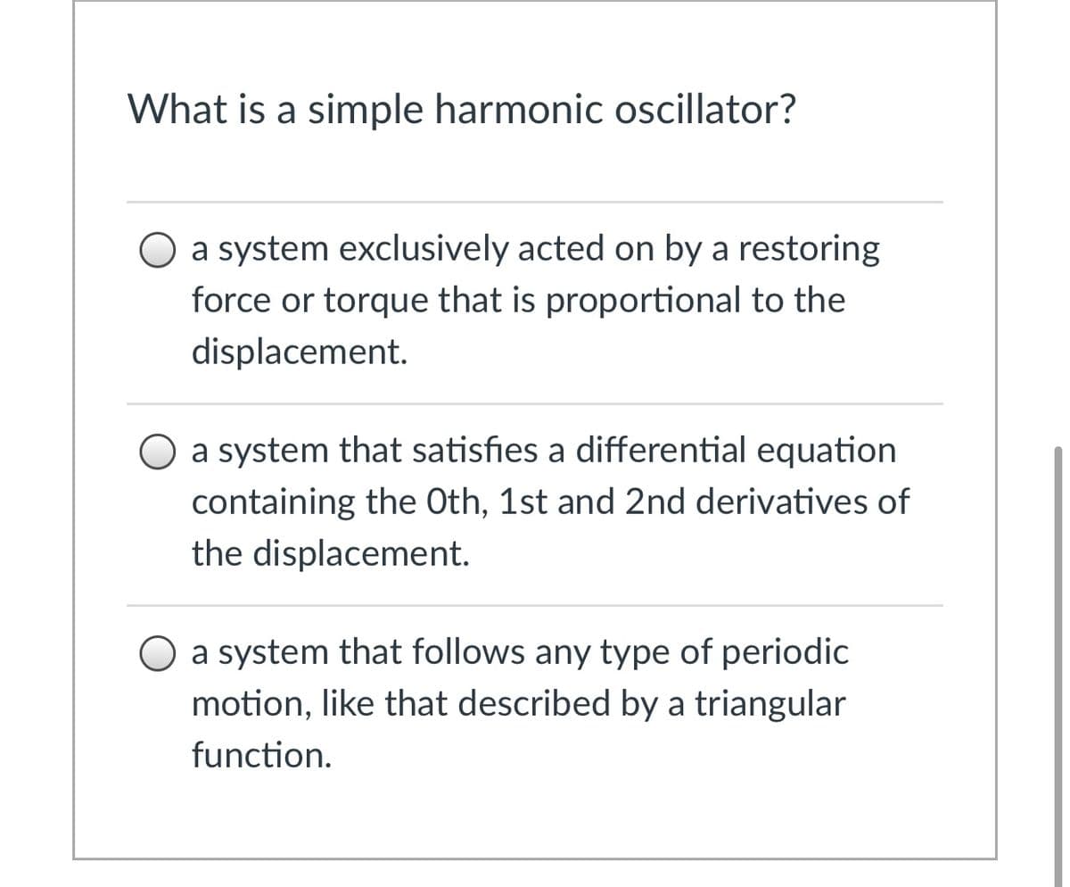 What is a simple harmonic oscillator?
a system exclusively acted on by a restoring
force or torque that is proportional to the
displacement.
O a system that satisfies a differential equation
containing the Oth, 1st and 2nd derivatives of
the displacement.
a system that follows any type of periodic
motion, like that described by a triangular
function.
