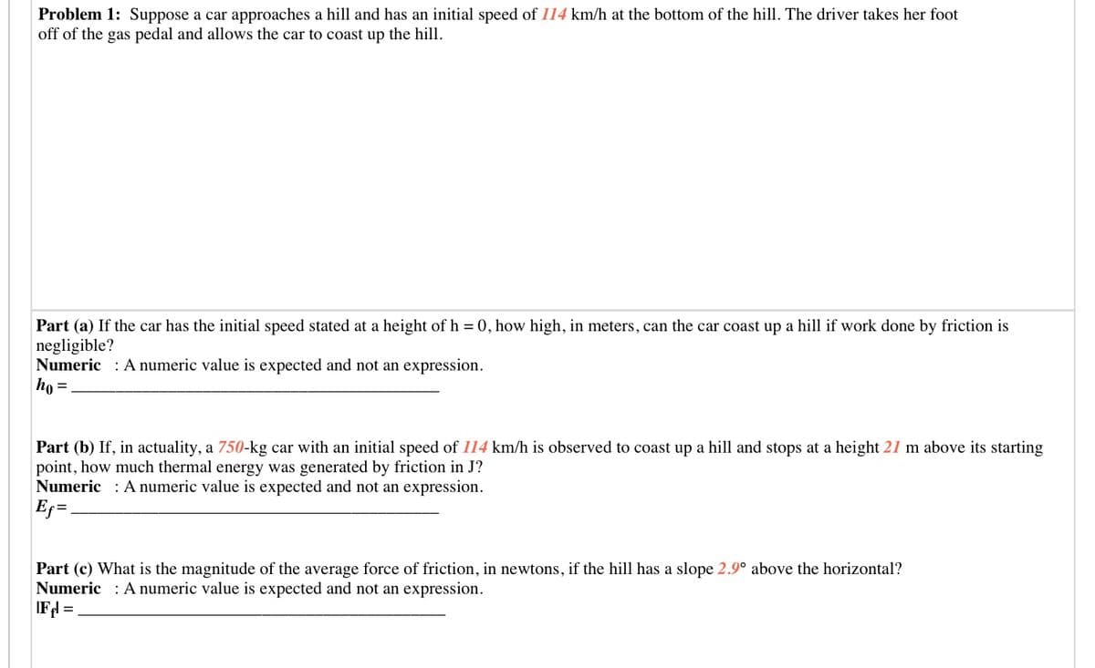 Problem 1: Suppose a car approaches a hill and has an initial speed of 114 km/h at the bottom of the hill. The driver takes her foot
off of the gas pedal and allows the car to coast up the hill.
Part (a) If the car has the initial speed stated at a height of h = 0, how high, in meters, can the car coast up a hill if work done by friction is
negligible?
Numeric : A numeric value is expected and not an expression.
ho =
Part (b) If, in actuality, a 750-kg car with an initial speed of 114 km/h is observed to coast up a hill and stops at a height 21 m above its starting
point, how much thermal energy was generated by friction in J?
Numeric : A numeric value is expected and not an expression.
Part (c) What is the magnitude of the average force of friction, in newtons, if the hill has a slope 2.9° above the horizontal?
Numeric : A numeric value is expected and not an expression.
IFl =
