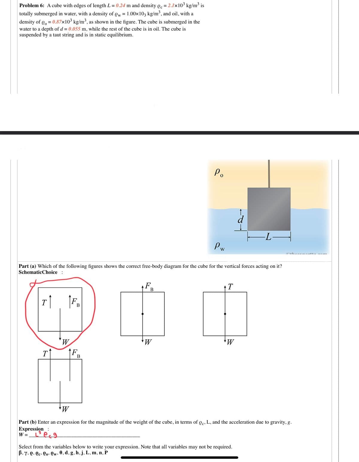 Problem 6: A cube with edges of length L = 0.24 m and density Qc = 2.1×103 kg/m³ is
totally submerged in water, with a density of Qw = 1.00x103 kg/m³, and oil, with a
density of g, = 0.87×10³ kg/m³, as shown in the figure. The cube is submerged in the
water to a depth of d = 0.055 m, while the rest of the cube is in oil. The cube is
suspended by a taut string and is in static equilibrium.
Po
d
-LH
Pw
Part (a) Which of the following figures shows the correct free-body diagram for the cube for the vertical forces acting on it?
SchematicChoice :
F
T
B
T
В
T
F.
В
Part (b) Enter an expression for the magnitude of the weight of the cube, in terms of oc, L, and the acceleration due to gravity, g.
Expression:
W =
Select from the variables below to write your expression. Note that all variables may not be required.
B, Y, Q, Qc, Qo» Qw, 0, d, g, h, j, L, m, n, P
