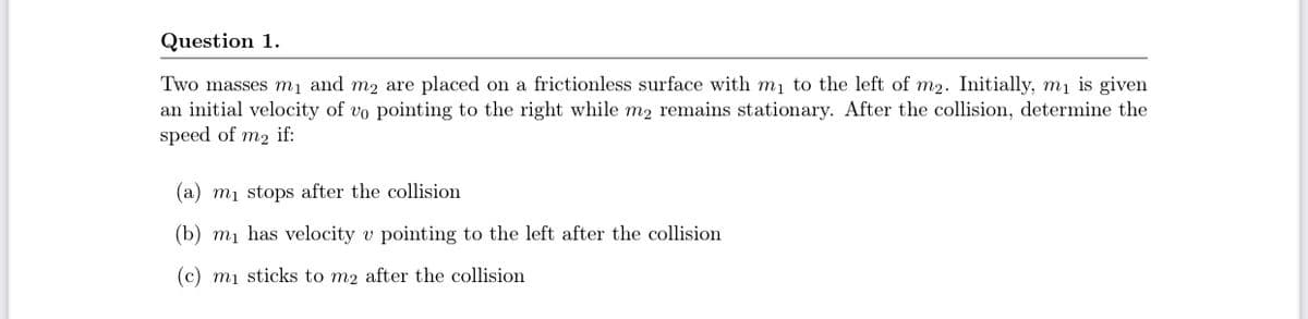 Question 1.
Two masses mı and m2 are placed on a frictionless surface with m1 to the left of m2. Initially, mị is given
an initial velocity of vo pointing to the right while m2 remains stationary. After the collision, determine the
speed of m2 if:
(a) m1 stops after the collision
(b) mị has velocity v pointing to the left after the collision
(c) mị sticks to m2 after the collisiom
