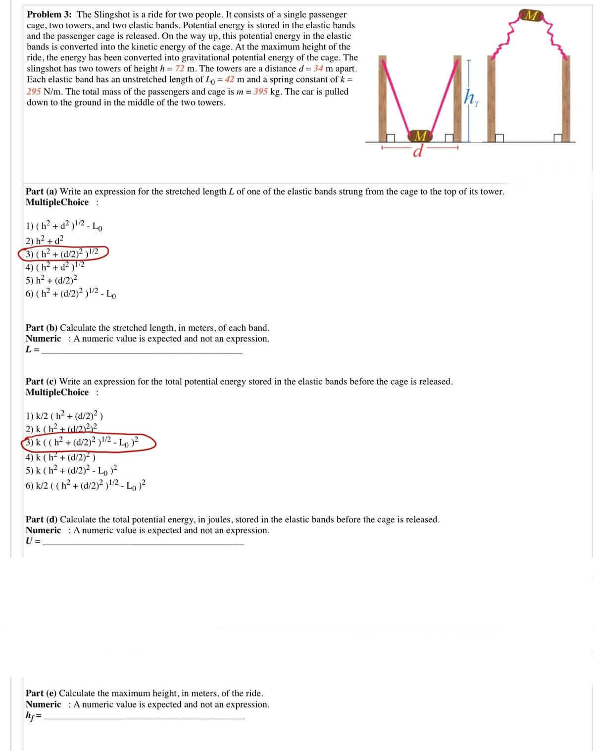 M
Problem 3: The Slingshot is a ride for two people. It consists of a single passenger
cage, two towers, and two elastic bands. Potential energy is stored in the elastic bands
and the passenger cage is released. On the way up, this potential energy in the elastic
bands is converted into the kinetic energy of the cage. At the maximum height of the
ride, the energy has been converted into gravitational potential energy of the cage. The
slingshot has two towers of height h = 72 m. The towers are a distance d= 34 m apart.
Each elastic band has an unstretched length of Lo = 42 m and a spring constant of k =
295 N/m. The total mass of the passengers and cage is m = 395 kg. The car is pulled
down to the ground in the middle of the two towers.
h,
Part (a) Write an expression for the stretched length L of one of the elastic bands strung from the cage to the top of its tower.
MultipleChoice :
1) (h² + d² )!/2 - Lo
2) h² + d²
3) (h² + (d/2)² )!'2
4) ( h² + d² )\l/2
5) h? + (d/2)?
6) (h² + (d/2)² )!/2 - Lo
Part (b) Calculate the stretched length, in meters, of each band.
Numeric : A numeric value is expected and not an expression.
L =
Part (c) Write an expression for the total potential energy stored in the elastic bands before the cage is released.
MultipleChoice :
1) k/2 ( h² + (d/2)?)
2) k ( h² + (d/2)2)²
3k((h²+ (d/2)? )/2 - Lo )²
4) k (h² + (d/2)² )
5) k ( h? + (d/2)² - Lo)?
6) k/2 ( ( h² + (d/2)² )1/2 - Lo )²
Part (d) Calculate the total potential energy, in joules, stored in the elastic bands before the cage is released.
Numeric : A numeric value is expected and not an expression.
U =
Part (e) Calculate the maximum height, in meters, of the ride.
Numeric : A numeric value is expected and not an expression.
hf =,
