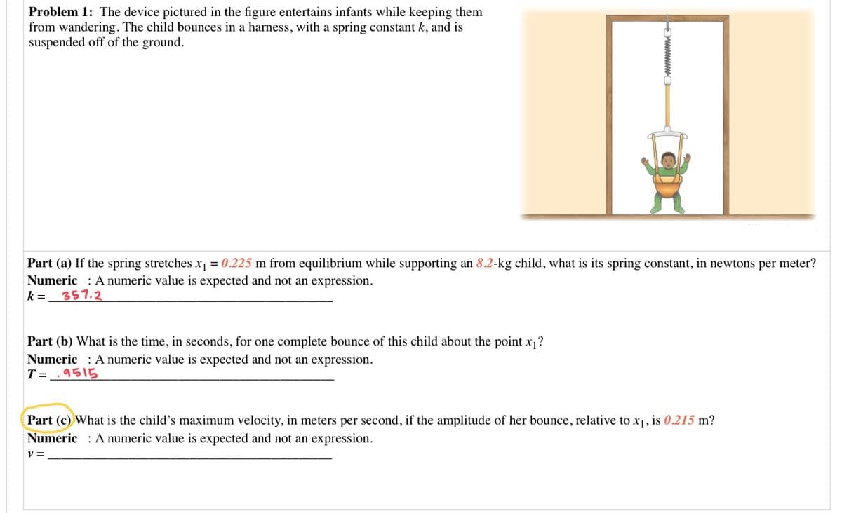 Problem 1: The device pictured in the figure entertains infants while keeping them
from wandering. The child bounces in a harness, with a spring constant k, and is
suspended off of the ground.
Part (a) If the spring stretches x1 = 0.225 m from equilibrium while supporting an 8.2-kg child, what is its spring constant, in newtons per meter?
Numeric : A numeric value is expected and not an expression.
357.2
k =
Part (b) What is the time, in seconds, for one complete bounce of this child about the point x?
Numeric : A numeric value is expected and not an expression.
T = _. 9515
Part (c) What is the child's maximum velocity, in meters per second, if the amplitude of her bounce, relative to x1, is 0.215 m?
Numeric : A numeric value is expected and not an expression.
v =
