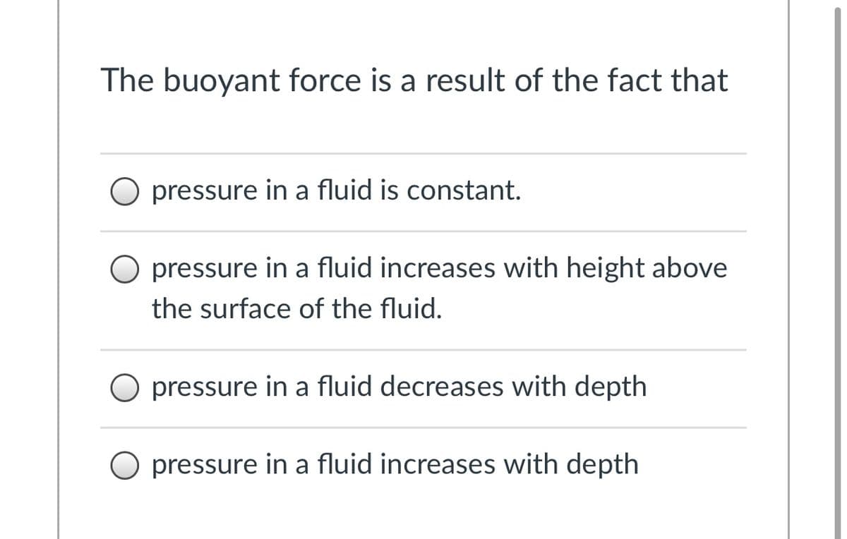 The buoyant force is a result of the fact that
pressure in a fluid is constant.
O pressure in a fluid increases with height above
the surface of the fluid.
pressure in a fluid decreases with depth
O pressure in a fluid increases with depth
