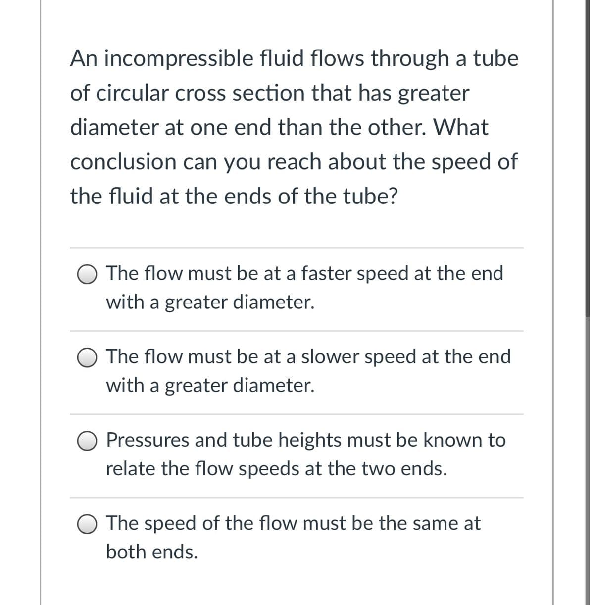 An incompressible fluid flows through a tube
of circular cross section that has greater
diameter at one end than the other. What
conclusion can you reach about the speed of
the fluid at the ends of the tube?
The flow must be at a faster speed at the end
with a greater diameter.
O The flow must be at a slower speed at the end
with a greater diameter.
Pressures and tube heights must be known to
relate the flow speeds at the two ends.
O The speed of the flow must be the same at
both ends.
