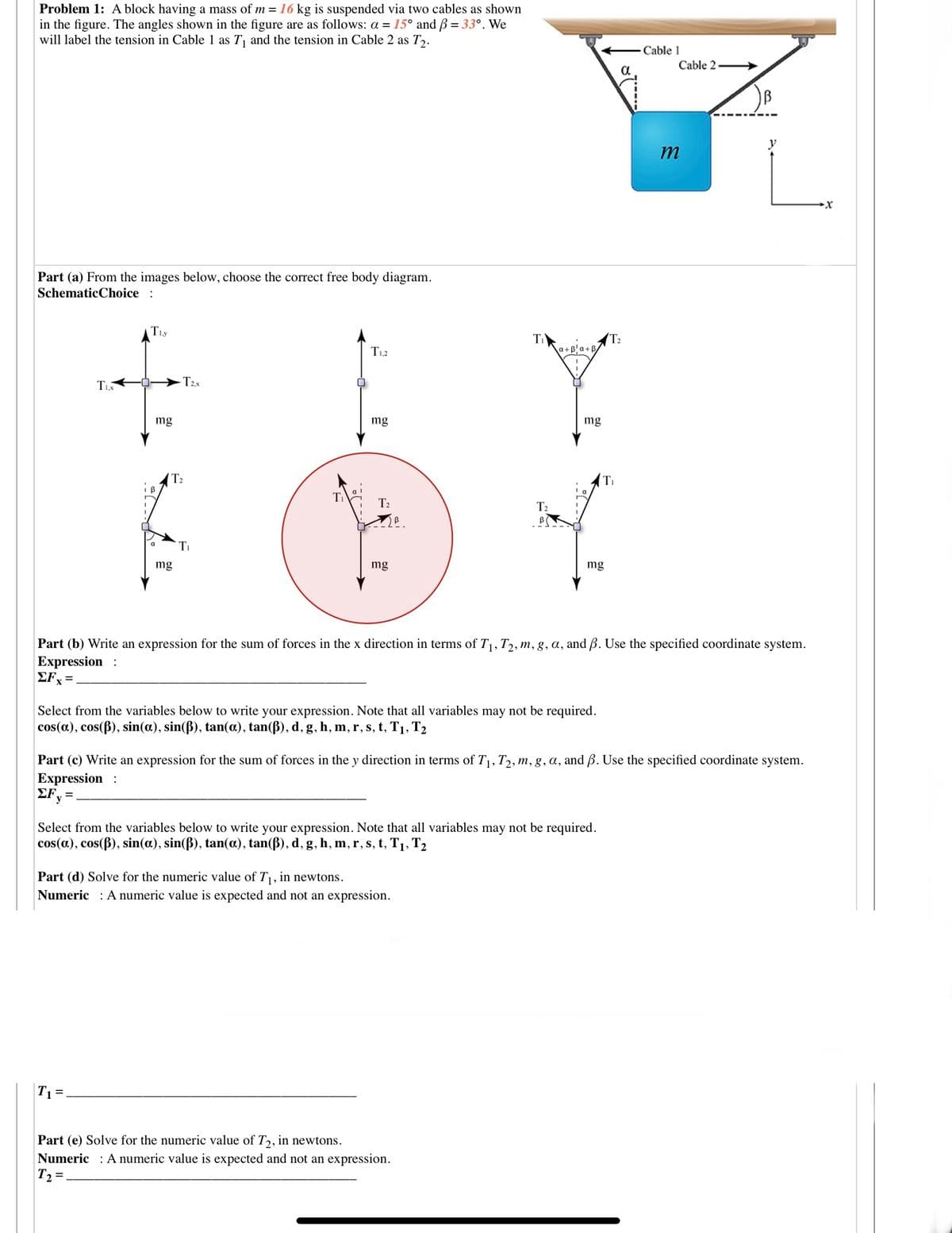 Problem 1: A block having a mass of m = 16 kg is suspended via two cables as shown
in the figure. The angles shown in the figure are as follows: a = 15° and B = 33°. We
will label the tension in Cable 1 as T, and the tension in Cable 2 as T,.
Cable 1
Cable 2 →
Part (a) From the images below, choose the correct free body diagram.
SchematicChoice :
Tiy
T2
a+B'a+B
T1,2
T2x
mg
mg
mg
T2
Ti
T2
T2
Ti
a
mg
mg
mg
Part (b) Write an expression for the sum of forces in the x direction in terms of T1, T2, m, g, a, and B. Use the specified coordinate system.
Expression :
EF, =
Select from the variables below to write your expression. Note that all variables may not be required.
cos(a), cos(B), sin(a), sin(ß), tan(a), tan(ß), d, g, h, m, r, s, t, T1, T2
Part (c) Write an expression for the sum of forces in the y direction in terms of T1, T2, m, g, a, and B. Use the specified coordinate system.
Expression :
EFy =
Select from the variables below to write your expression. Note that all variables may not be required.
cos(a), cos(B), sin(a), sin(B), tan(a), tan(ß), d, g, h, m, r, s, t, T1, T2
Part (d) Solve for the numeric value of T, in newtons.
Numeric : A numeric value is expected and not an expression.
T1=.
Part (e) Solve for the numeric value of T,, in newtons.
Numeric : A numeric value is expected and not an expression.
T2 =.
