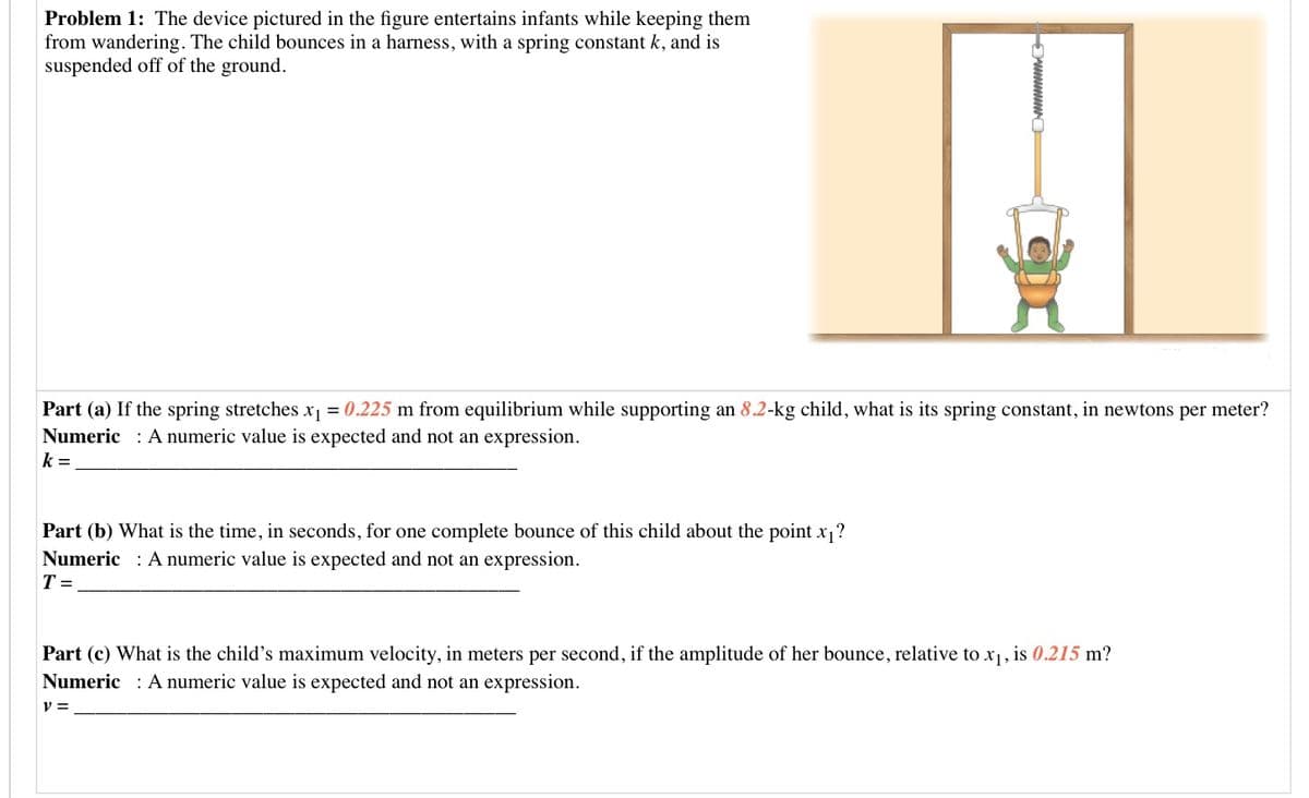 Problem 1: The device pictured in the figure entertains infants while keeping them
from wandering. The child bounces in a harness, with a spring constant k, and is
suspended off of the ground.
Part (a) If the spring stretches x1 = 0.225 m from equilibrium while supporting an 8.2-kg child, what is its spring constant, in newtons per meter?
Numeric : A numeric value is expected and not an expression.
k =
Part (b) What is the time, in seconds, for one complete bounce of this child about the point x,?
Numeric : A numeric value is expected and not an expression.
T =
Part (c) What is the child's maximum velocity, in meters per second, if the amplitude of her bounce, relative to x1, is 0.215 m?
Numeric : A numeric value is expected and not an expression.
v =
