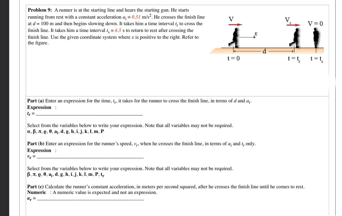 Problem 9: A runner is at the starting line and hears the starting gun. He starts
running from rest with a constant acceleration a; = 0.51 m/s. He crosses the finish line
V
V,
at d = 100 m and then begins slowing down. It takes him a time interval t. to cross the
V = 0
finish line. It takes him a time interval t = 6.5 s to return to rest after crossing the
finish line. Use the given coordinate system where x is positive to the right. Refer to
the figure.
t= 0
t=t
=t,
Part (a) Enter an
sion for the time, t, it takes for the runner to cross the finish line, in terms of d and a;.
Expression :
tr =
Select from the variables below to write your expression. Note that all variables may not be required.
a, B, A, Q, 0, a¡, d, g, h, i, j, k, 1, m, P
Part (b) Enter an expression for the runner's speed, v,, when he crosses the finish line, in terms of a; and t, only.
Expression :
r =
Select from the variables below to write your expression. Note that all variables may not be required.
B, T, Q, 0, a¡, d, g, h, i, j, k, 1, m, P, t,
Part (c) Calculate the runner's constant acceleration, in meters per second squared, after he crosses the finish line until he comes to rest.
Numeric : A numeric value is expected and not an expression.
ar =
