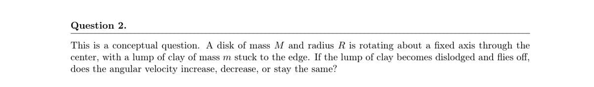 Question 2.
This is a conceptual question. A disk of mass M and radius R is rotating about a fixed axis through the
center, with a lump of clay of mass m stuck to the edge. If the lump of clay becomes dislodged and flies off,
does the angular velocity increase, decrease, or stay the same?
