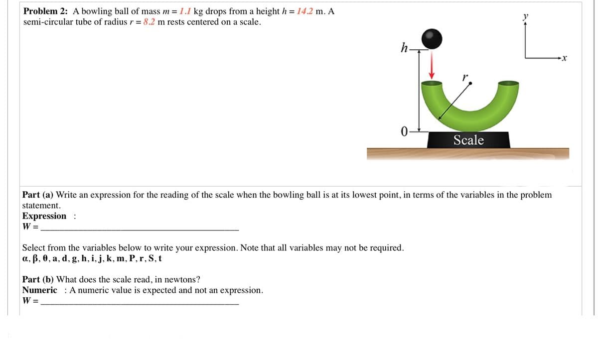 Problem 2: A bowling ball of mass m = 1.1 kg drops from a height h = 14.2 m. A
semi-circular tube of radius r = 8.2 m rests centered on a scale.
y
h
Scale
Part (a) Write an expression for the reading of the scale when the bowling ball is at its lowest point, in terms of the variables in the problem
statement.
Expression :
W =
Select from the variables below to write your expression. Note that all variables may not be required.
a, ß, 0, a, d, g, h, i, j, k, m, P, r, S, t
Part (b) What does the scale read, in newtons?
Numeric : A numeric value is expected and not an expression.
W =
