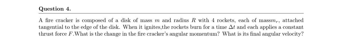 Question 4.
A fire cracker is composed of a disk of mass m and radius R with 4 rockets, each of massm,, attached
tangential to the edge of the disk. When it ignites,the rockets burn for a time At and each applies a constant
thrust force F.What is the change in the fire cracker's angular momentum? What is its final angular velocity?
