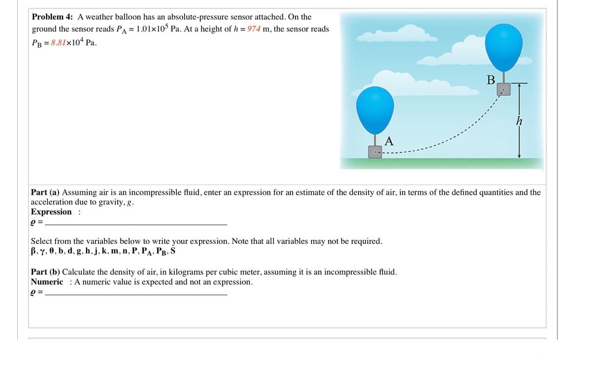 Problem 4: A weather balloon has an absolute-pressure sensor attached. On the
ground the sensor reads PA = 1.01x10° Pa. At a height of h = 974 m, the sensor reads
Рв 3 8.81x104 Ра.
В
A
Part (a) Assuming air is an incompressible fluid, enter an expression for an estimate of the density of air, in terms of the defined quantities and the
acceleration due to gravity, g.
Expression :
0 =
Select from the variables below to write your expression. Note that all variables may not be required.
В, у, Ө, b, d, g, h, j, k, m, n, P, Ра, Рв, S
Part (b) Calculate the density of air, in kilograms per cubic meter, assuming it is an incompressible fluid.
Numeric : A numeric value is expected and not an expression.
Q =
