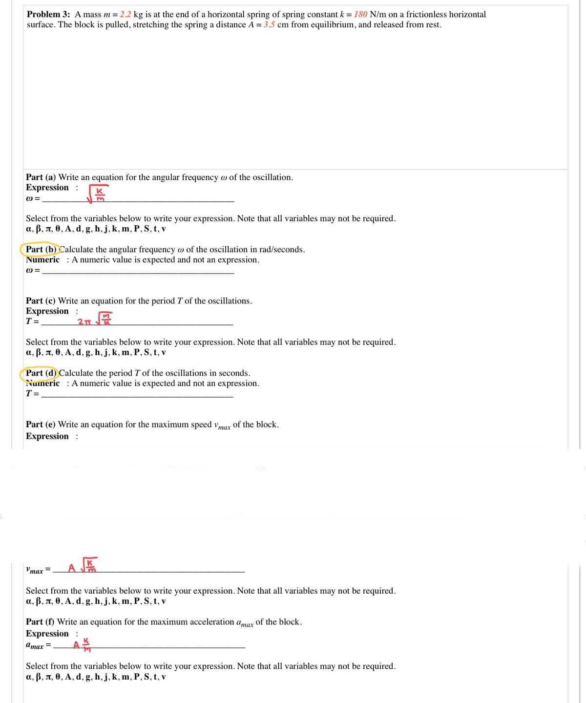 Problem 3: A mass m = 2.2 kg is at the end of a horizontal spring of spring constant k = 180 N/m on a frictionless horizontal
surface. The block is pulled, stretching the spring a distance A = 3.5 cm from equilibrium, and released from rest.
Part (a) Write an equation for the angular frequency w of the oscillation.
Expression :
k
=
Select from the variables below to write your expression. Note that all variables may not be required.
a, ß, A, 0, A, d, g, h, j, k, m, P, S, t, v
Part (b) Calculate the angular frequency w of the oscillation in rad/seconds.
Numeric : A numeric value is expected and not an expression.
Part (c) Write an equation for the period T of the oscillations.
Expression :
T =
Select from the variables below to write your expression. Note that all variables may not be required.
a, B, A, 0, A, d, g, h, j, k, m, P, S, t, v
Part (d) Calculate the period T of the oscillations in seconds.
Numeric : Anumeric value is expected and not an expression.
T =
Part (e) Write an equation for the maximum speed vmar of the block.
Expression :
spx
'max =
Select from the variables below to write your expression. Note that all variables may not be required.
a, B, n, 0, A, d, g, h, j, k, m, P, S, t, v
Part (f) Write an equation for the maximum acceleration
атах
of the block.
Expression :
Amax =
Select from the variables below to write your expression. Note that all variables may not be required.
a, ß, n, 0, A, d, g, h, j, k, m, P, S, t, v
