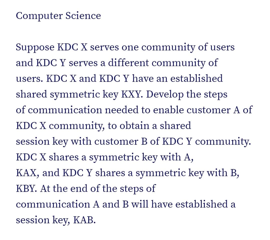Computer Science
Suppose KDC X serves one community of users
and KDC Y serves a different community of
users. KDC X and KDC Y have an established
shared symmetric key KXY. Develop the steps
of communication needed to enable customer A of
KDC X community, to obtain a shared
session key with customer B of KDC Y community.
KDC X shares a symmetric key with A,
KAX, and KDC Y shares a symmetric key with B,
KBY. At the end of the steps of
communication A and B will have established a
session key, KAB.
