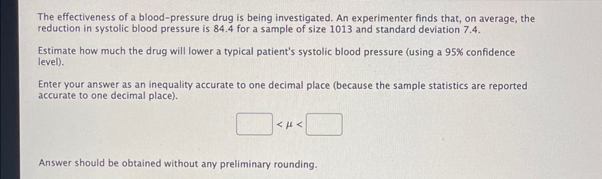 The effectiveness of a blood-pressure drug is being investigated. An experimenter finds that, on average, the
reduction in systolic blood pressure is 84.4 for a sample of size 1013 and standard deviation 7.4.
Estimate how much the drug will lower a typical patient's systolic blood pressure (using a 95% confidence
level).
Enter your answer as an inequality accurate to one decimal place (because the sample statistics are reported
accurate to one decimal place).
< µ <
Answer should be obtained without any preliminary rounding.
