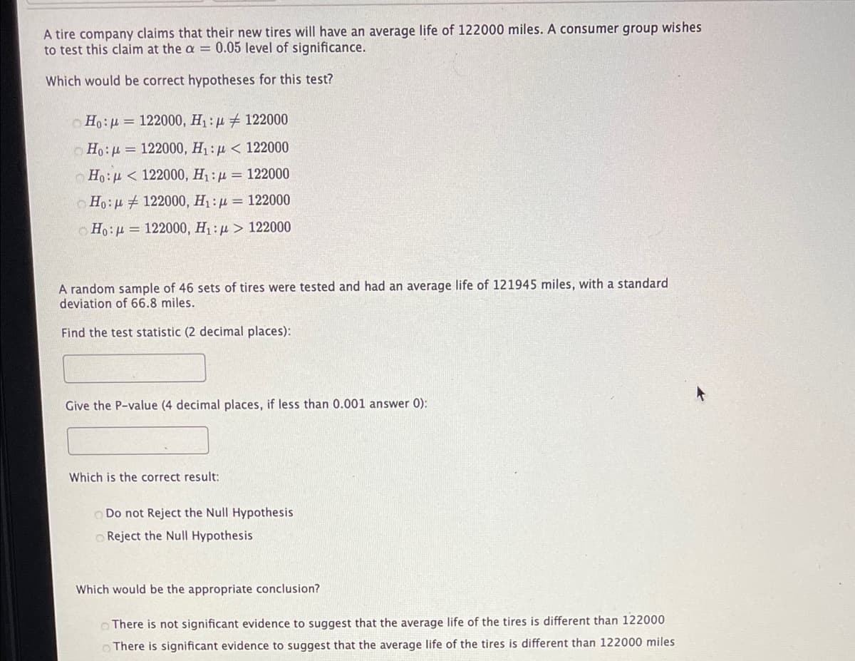 A tire company claims that their new tires will have an average life of 122000 miles. A consumer group wishes
to test this claim at the a = 0.05 level of significance.
Which would be correct hypotheses for this test?
O Ho:u = 122000, H : µ 122000
o Ho:u = 122000, H1: µ < 122000
Ho:u < 122000, H1 : µ = 122000
O Ho:u 122000, H1 : µ = 122000
o Ho:u = 122000, H1: µ > 122000
A random sample of 46 sets of tires were tested and had an average life of 121945 miles, with a standard
deviation of 66.8 miles.
Find the test statistic (2 decimal places):
Give the P-value (4 decimal places, if less than 0.001 answer 0):
Which is the correct result:
O Do not Reject the Null Hypothesis
O Reject the Null Hypothesis
Which would be the appropriate conclusion?
O There is not significant evidence to suggest that the average life of the tires is different than 122000
There is significant evidence to suggest that the average life of the tires is different than 122000 miles
