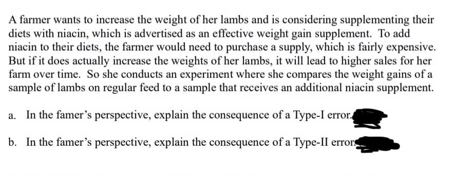 A farmer wants to increase the weight of her lambs and is considering supplementing their
diets with niacin, which is advertised as an effective weight gain supplement. To add
niacin to their diets, the farmer would need to purchase a supply, which is fairly expensive.
But if it does actually increase the weights of her lambs, it will lead to higher sales for her
farm over time. So she conducts an experiment where she compares the weight gains of a
sample of lambs on regular feed to a sample that receives an additional niacin supplement.
a. In the famer's perspective, explain the consequence of a Type-I error.
b. In the famer's perspective, explain the consequence of a Type-II error.