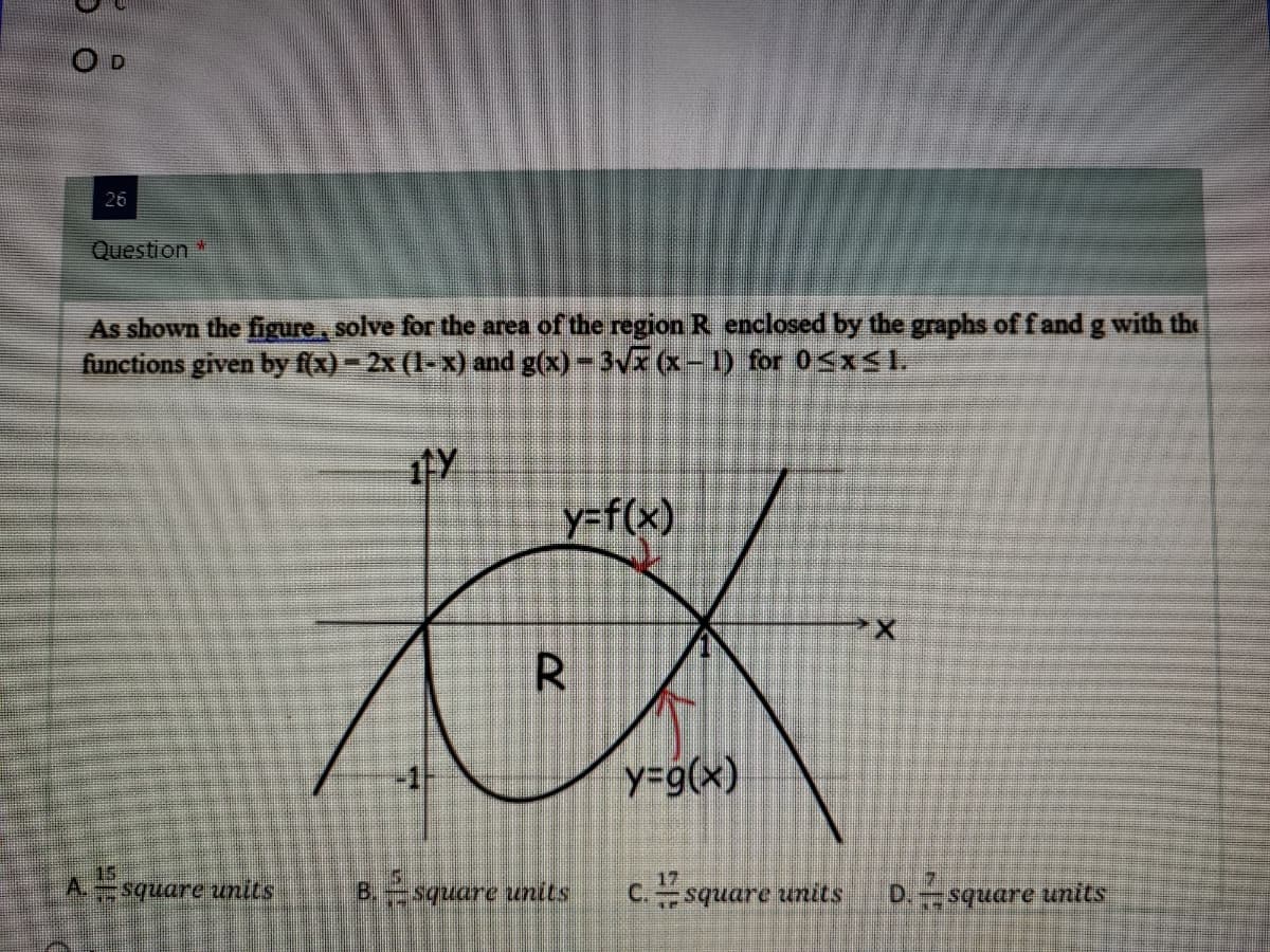 O D
26
Question*
As shown the figure, solve for the area of the region R enclosed by the graphs of f and g with the
functions given by f(x)- 2x (1-x) and g(x)-3Vx (x- 1) for 05xS I.
y=f(x)
R
y=9(x)
A. square units
B.square units
17
C.square units
D. square units
