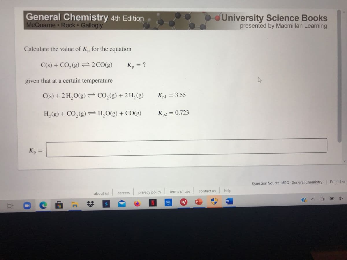 General Chemistry 4th Edition
McQuarrie Rock Gallogly
University Science Books
presented by Macmillan Learning
Calculate the value of Kp for the equation
C(s) + CO,(g) = 2CO(g)
Kp = ?
given that at a certain temperature
C(s) + 2 H,O(g) = CO,(g) + 2 H, (g)
Kp1 = 3.55
%3D
H,(g) + CO, (g) =H,0(g) + CO(g)
Kp2 = 0.723
Kp =
Question Source: MRG - General Chemistry | Publisher:
privacy policy
terms of use
|contact us
help
about us
careers
W
N
prime
video
II
