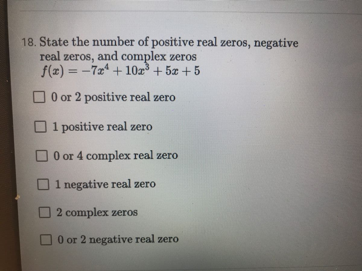 18. State the number of positive real zeros, negative
real zeros, and complex zeros
=
f(x)
-7x+10x° + 5x + 5
0 or 2 positive real zero
1 positive real zero
%3
O or 4 complex real zero
1 negative real zero
2 complex zeros
0 or 2 negative real zero
