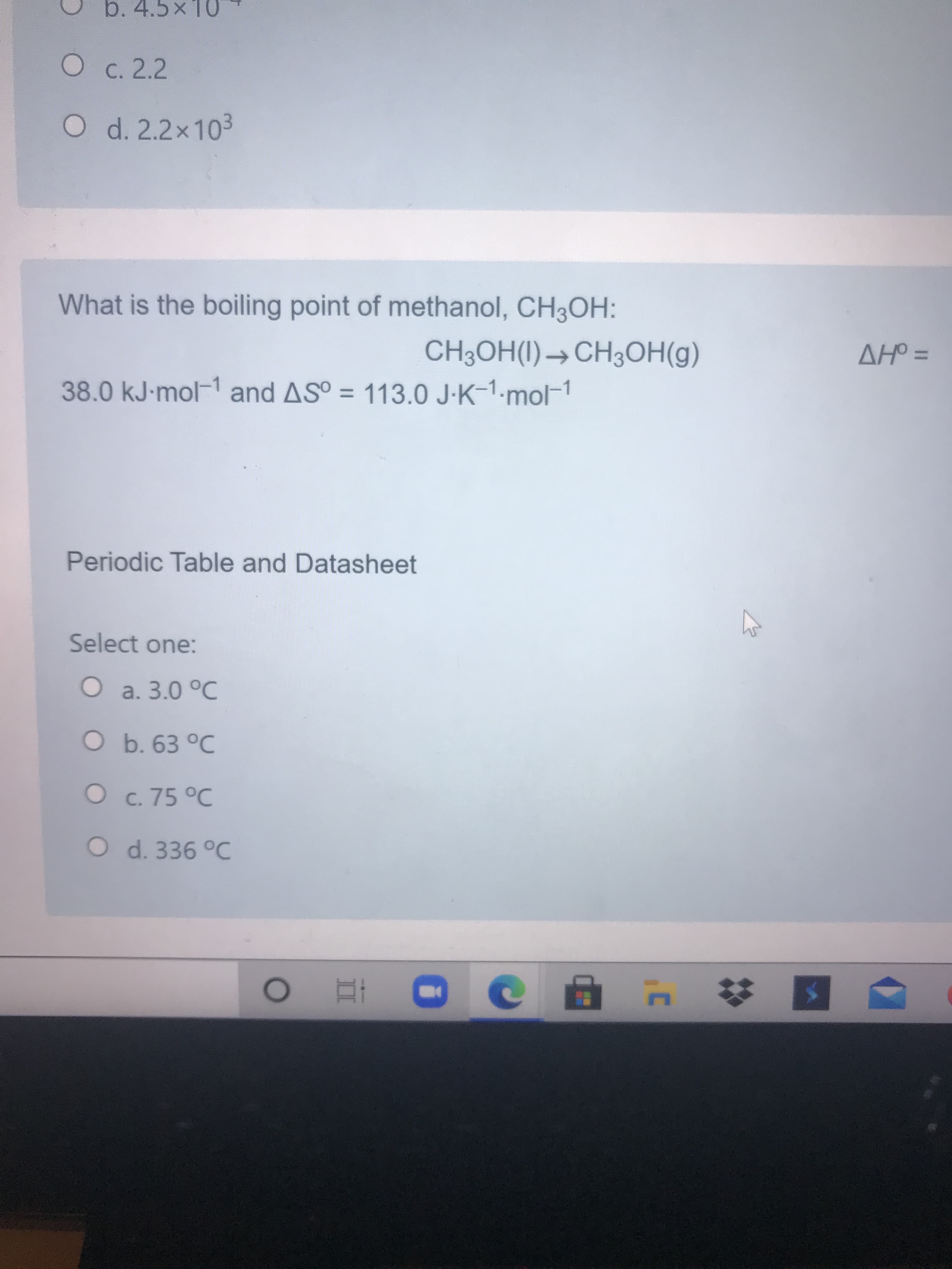 What is the boiling point of methanol, CH3OH:
CH3OH(I)→CH3OH(g)
AHO =
%3D
38.0 kJ-mol-1 and AS° = 113.0 J-K-1.mol-1
Periodic Table and Datasheet
Select one:
O a. 3.0 °C
O b. 63 °C
O c. 75 °C
O d. 336 °C
